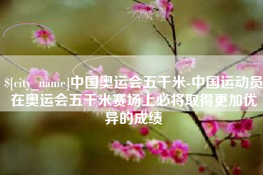 龙海中国奥运会五千米-中国运动员在奥运会五千米赛场上必将取得更加优异的成绩
