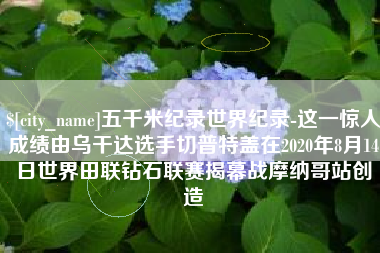 龙海五千米纪录世界纪录-这一惊人成绩由乌干达选手切普特盖在2020年8月14日世界田联钻石联赛揭幕战摩纳哥站创造