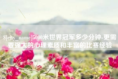 龙海5000米世界冠军多少分钟-更需要强大的心理素质和丰富的比赛经验
