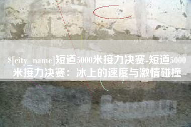 龙海短道5000米接力决赛-短道5000米接力决赛：冰上的速度与激情碰撞