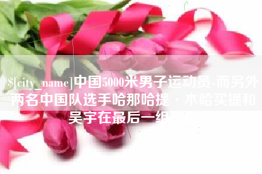 龙海中国5000米男子运动员-而另外两名中国队选手哈那哈提·木哈买提和吴宇在最后一组出场